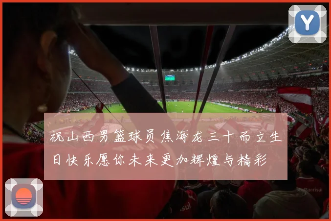 祝山西男篮球员焦海龙三十而立生日快乐愿你未来更加辉煌与精彩