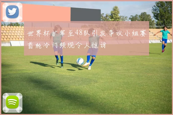世界杯扩军至48队引发争议小组赛首轮冷门频现令人惊讶