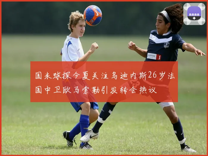 国米球探今夏关注乌迪内斯26岁法国中卫欧马索勒引发转会热议
