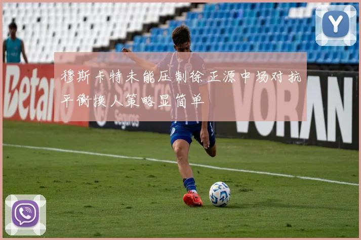 穆斯卡特未能压制徐正源中场对抗平衡换人策略显简单