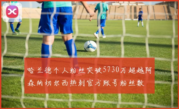哈兰德个人粉丝突破5730万超越阿森纳切尔西热刺官方账号粉丝数
