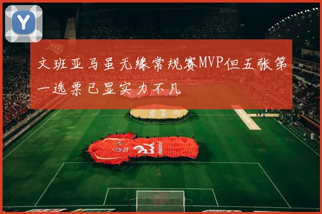 文班亚马虽无缘常规赛MVP但五张第一选票已显实力不凡