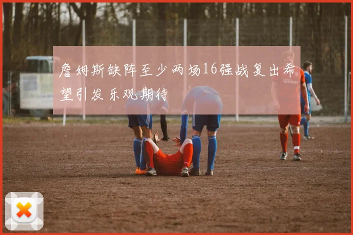 詹姆斯缺阵至少两场16强战复出希望引发乐观期待