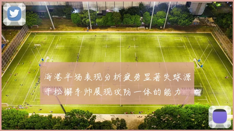 海港半场表现分析疲劳显著失球源于松懈李帅展现攻防一体的能力