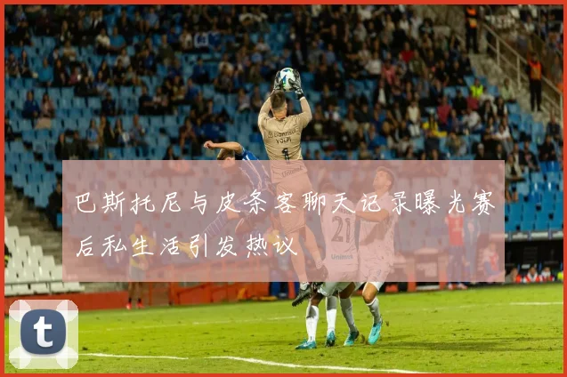 巴斯托尼与皮条客聊天记录曝光赛后私生活引发热议