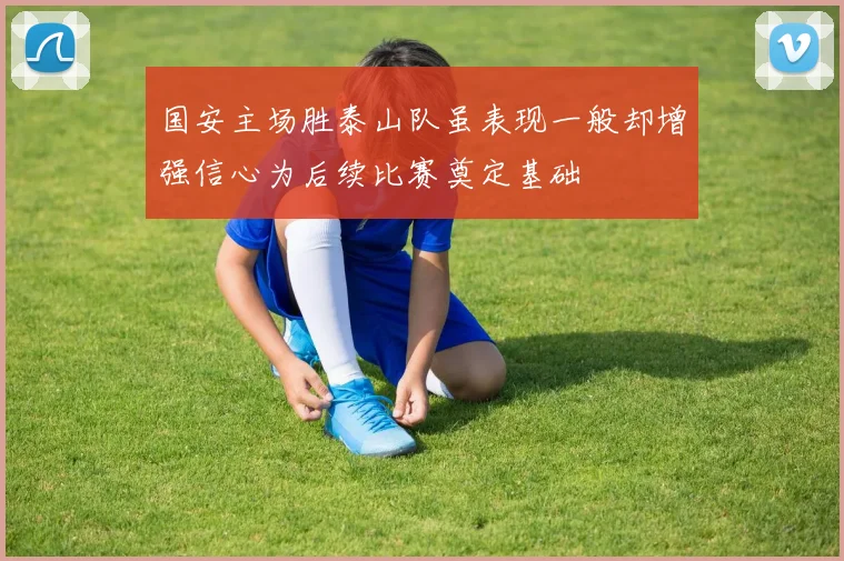 国安主场胜泰山队虽表现一般却增强信心为后续比赛奠定基础