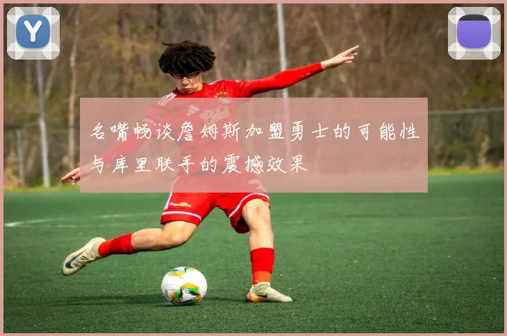 名嘴畅谈詹姆斯加盟勇士的可能性与库里联手的震撼效果