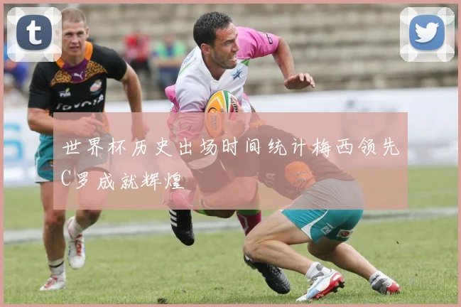 世界杯历史出场时间统计梅西领先C罗成就辉煌