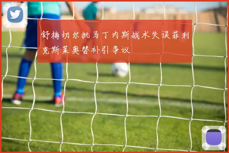 舒梅切尔批马丁内斯战术失误菲利克斯莱奥替补引争议