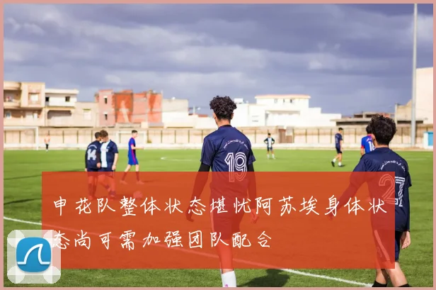 申花队整体状态堪忧阿苏埃身体状态尚可需加强团队配合