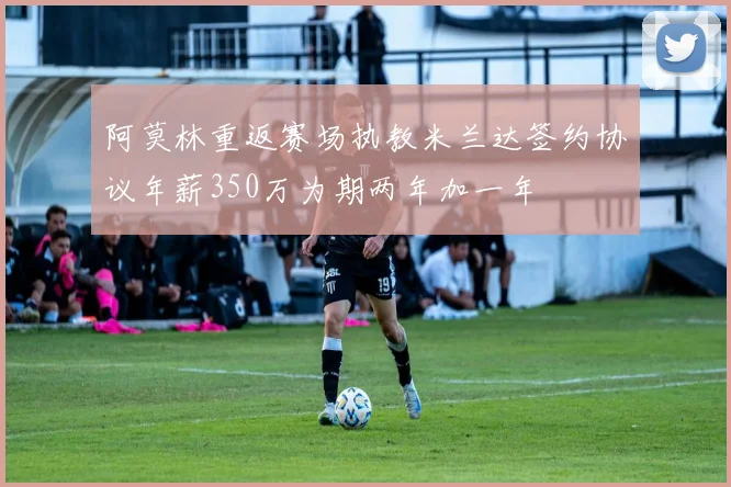 阿莫林重返赛场执教米兰达签约协议年薪350万为期两年加一年