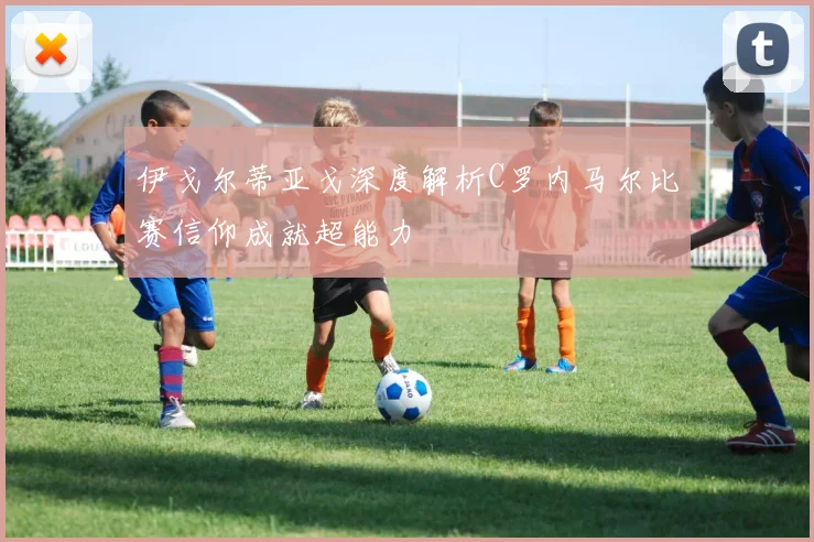 伊戈尔蒂亚戈深度解析C罗内马尔比赛信仰成就超能力