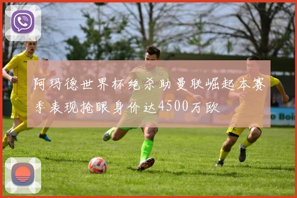 阿玛德世界杯绝杀助曼联崛起本赛季表现抢眼身价达4500万欧