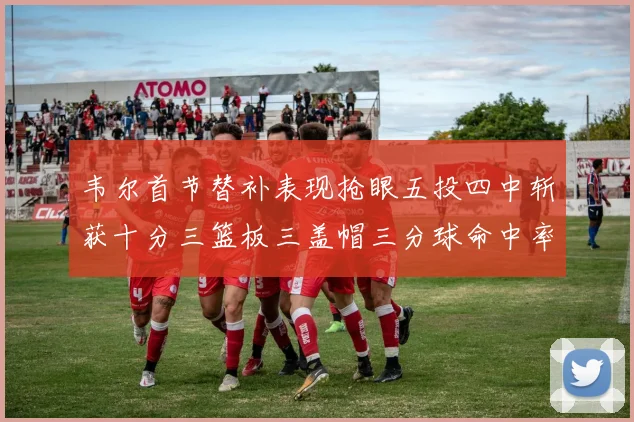 韦尔首节替补表现抢眼五投四中斩获十分三篮板三盖帽三分球命中率高达六成