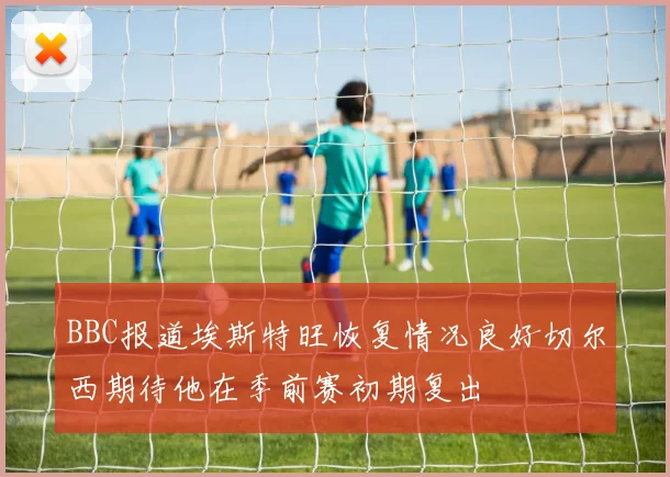 BBC报道埃斯特旺恢复情况良好切尔西期待他在季前赛初期复出