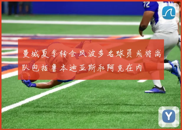 曼城夏季转会风波多名球员或将离队包括鲁本迪亚斯和阿克在内