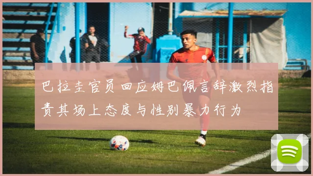巴拉圭官员回应姆巴佩言辞激烈指责其场上态度与性别暴力行为