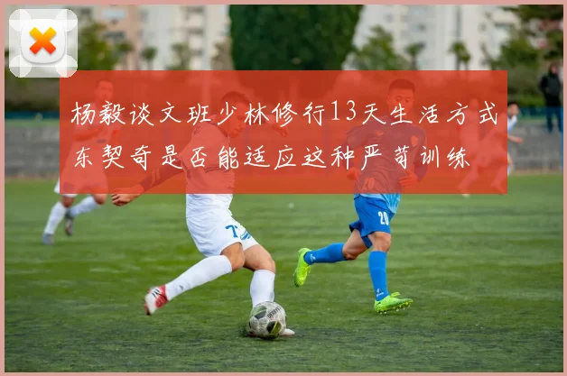 杨毅谈文班少林修行13天生活方式东契奇是否能适应这种严苛训练