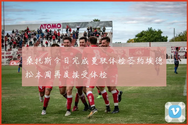 桑托斯今日完成曼联体检签约埃德松本周再度接受体检