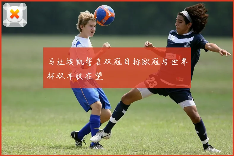 马杜埃凯誓言双冠目标欧冠与世界杯双丰收在望