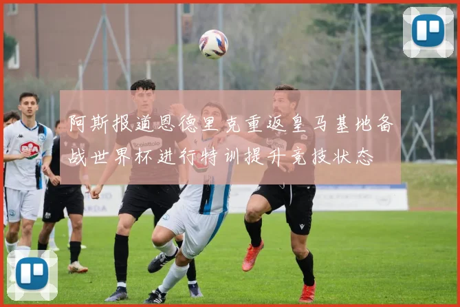 阿斯报道恩德里克重返皇马基地备战世界杯进行特训提升竞技状态