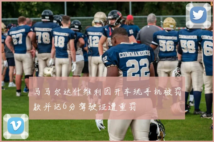 马马尔达什维利因开车玩手机被罚款并记6分驾驶证遭重罚