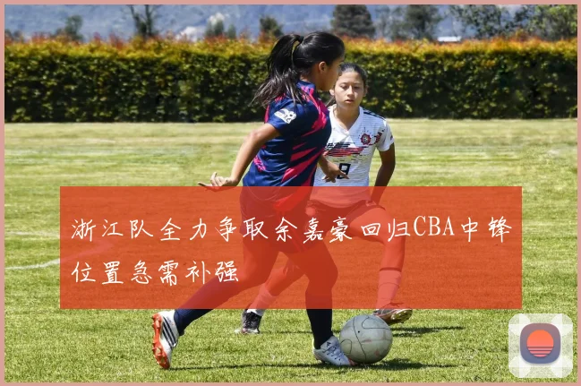 浙江队全力争取余嘉豪回归CBA中锋位置急需补强